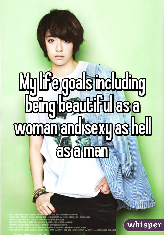 My life goals including being beautiful as a woman and sexy as hell as a man