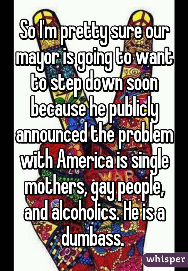 So I'm pretty sure our mayor is going to want to step down soon because he publicly announced the problem with America is single mothers, gay people, and alcoholics. He is a dumbass. 