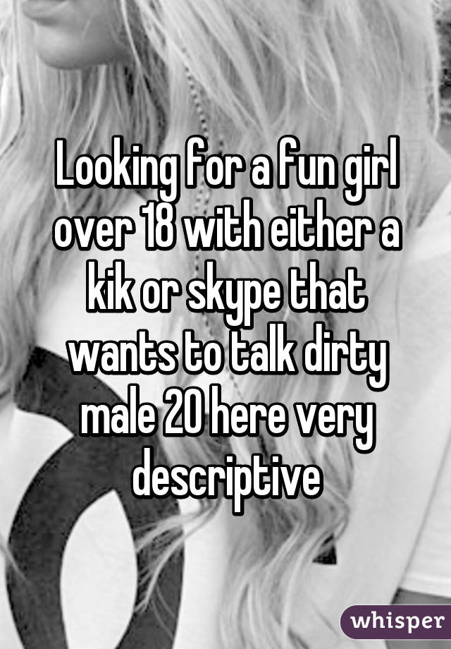 Looking for a fun girl over 18 with either a kik or skype that wants to talk dirty male 20 here very descriptive