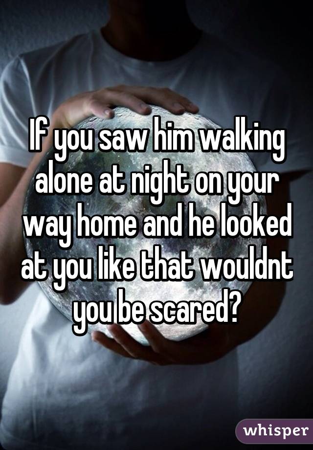 If you saw him walking alone at night on your way home and he looked at you like that wouldnt you be scared?