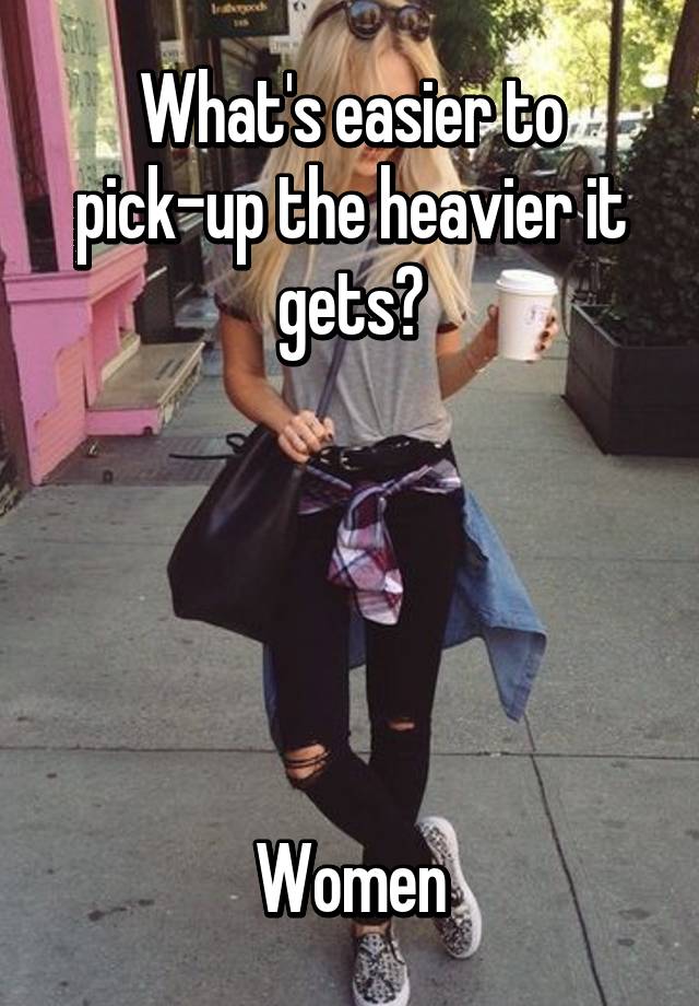 What's easier to pickup the heavier it gets? Women