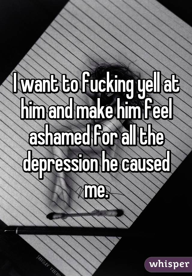 I want to fucking yell at him and make him feel ashamed for all the depression he caused me.