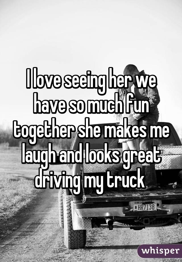 I love seeing her we have so much fun together she makes me laugh and looks great driving my truck 