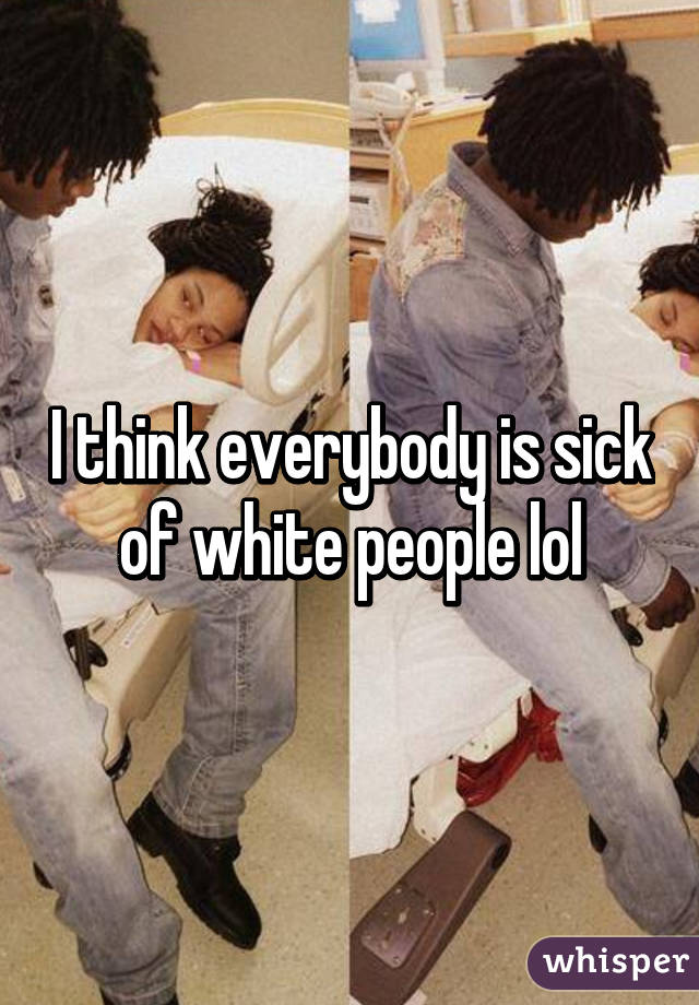 I think everybody is sick of white people lol