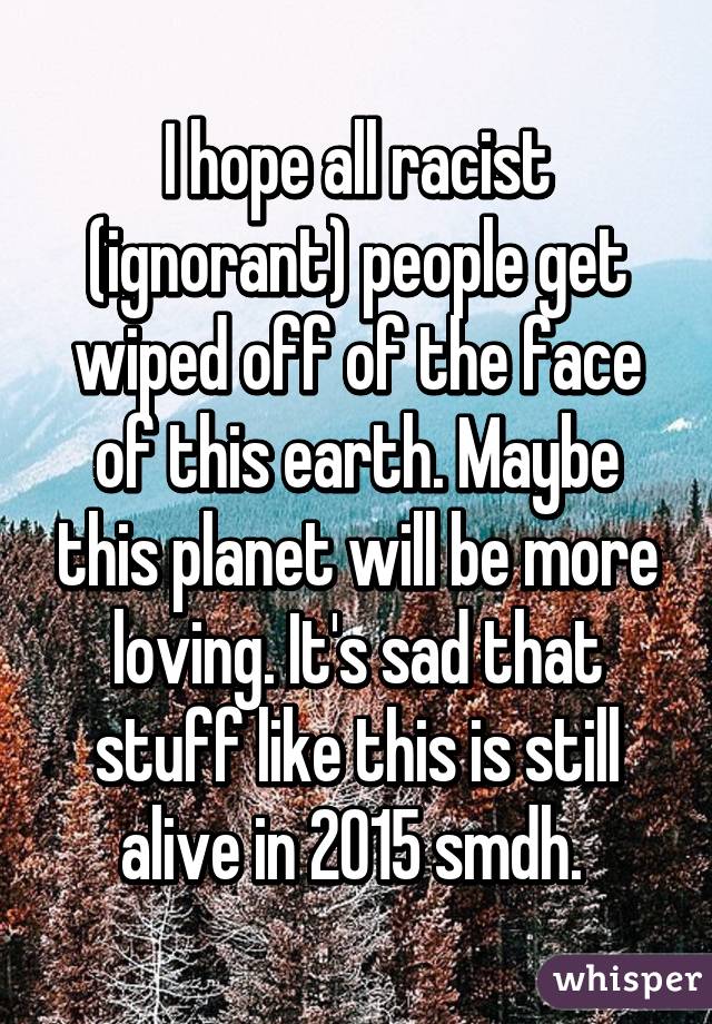 I hope all racist (ignorant) people get wiped off of the face of this earth. Maybe this planet will be more loving. It's sad that stuff like this is still alive in 2015 smdh. 