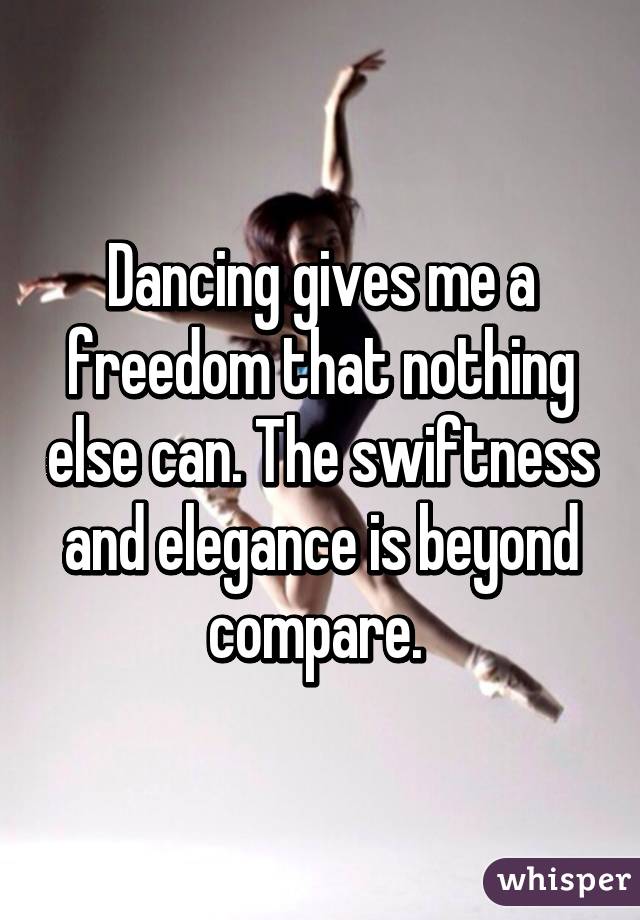 Dancing gives me a freedom that nothing else can. The swiftness and elegance is beyond compare. 