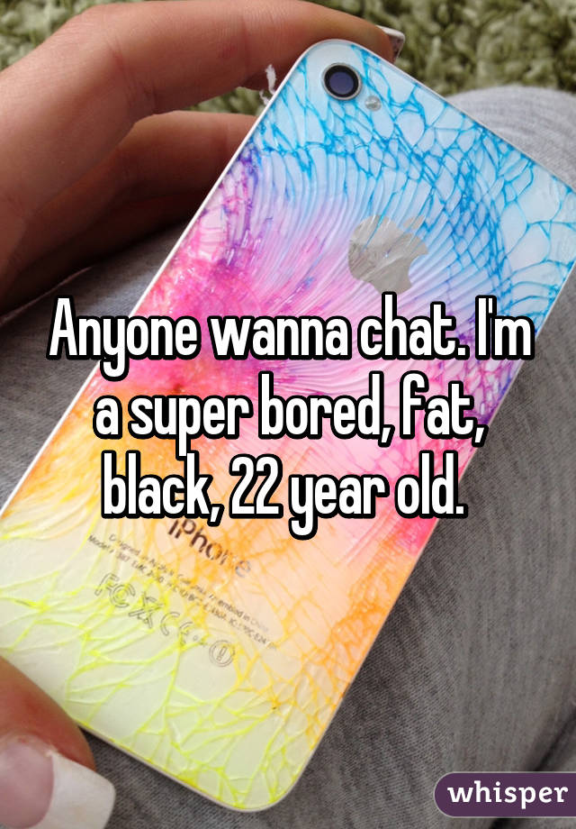 Anyone wanna chat. I'm a super bored, fat, black, 22 year old. 