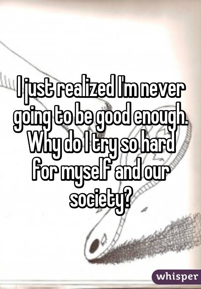 I just realized I'm never going to be good enough. Why do I try so hard for myself and our society?