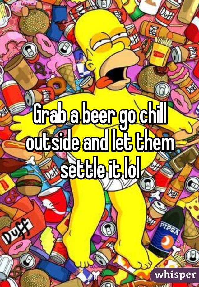 Grab a beer go chill outside and let them settle it lol