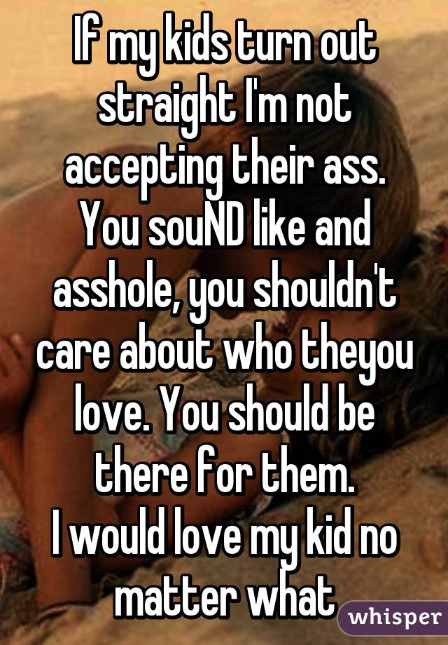 If my kids turn out straight I'm not accepting their ass.
You souND like and asshole, you shouldn't care about who theyou love. You should be there for them.
I would love my kid no matter what