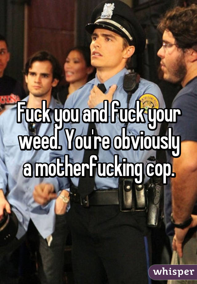 Fuck you and fuck your weed. You're obviously a motherfucking cop.