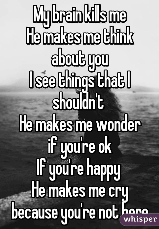 My brain kills me
He makes me think about you
I see things that I shouldn't 
He makes me wonder if you're ok
If you're happy 
He makes me cry because you're not here