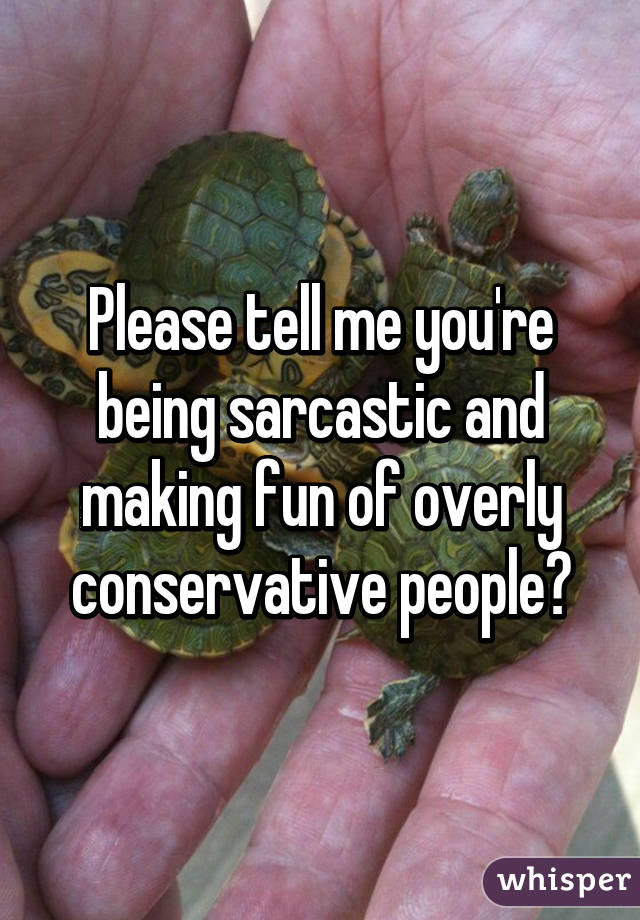 Please tell me you're being sarcastic and making fun of overly conservative people?