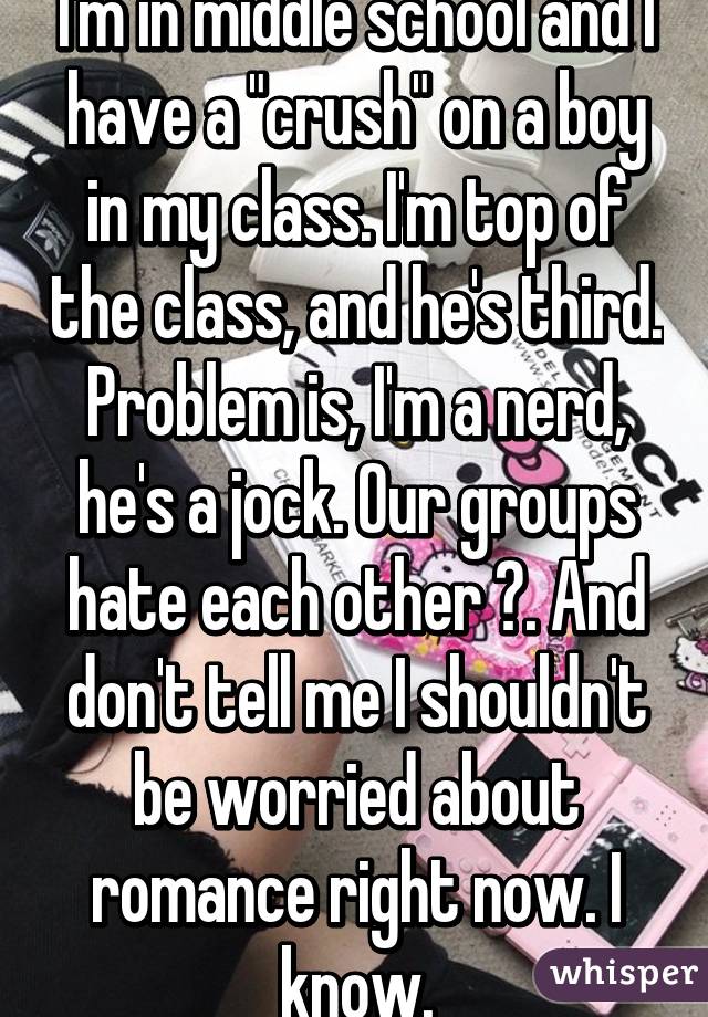 I'm in middle school and I have a "crush" on a boy in my class. I'm top of the class, and he's third. Problem is, I'm a nerd, he's a jock. Our groups hate each other 😒. And don't tell me I shouldn't be worried about romance right now. I know.