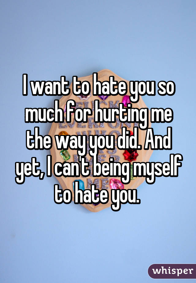 I want to hate you so much for hurting me the way you did. And yet, I can't being myself to hate you. 