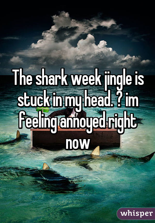 The shark week jingle is stuck in my head. 😑 im feeling annoyed right now