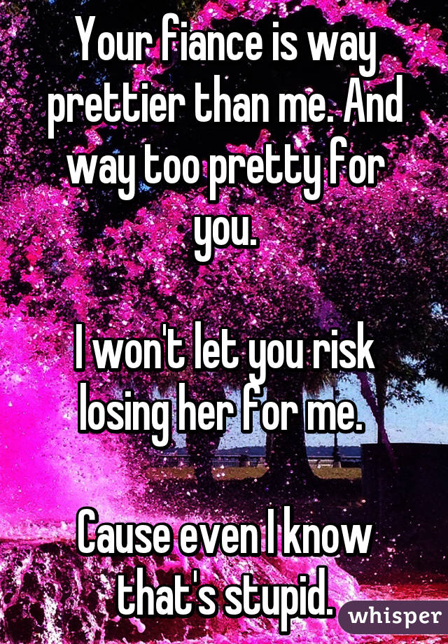 Your fiance is way prettier than me. And way too pretty for you.

I won't let you risk losing her for me. 

Cause even I know that's stupid.