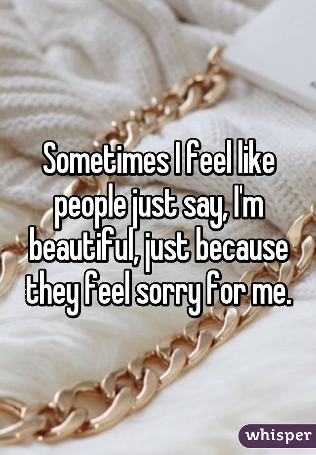 Sometimes I feel like people just say, I'm beautiful, just because they feel sorry for me.