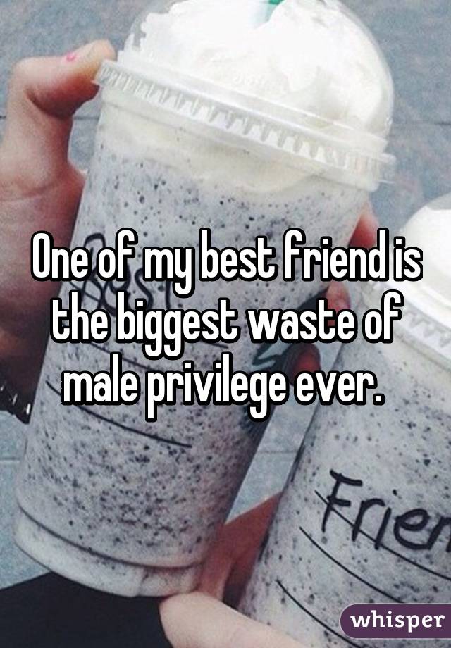 One of my best friend is the biggest waste of male privilege ever. 