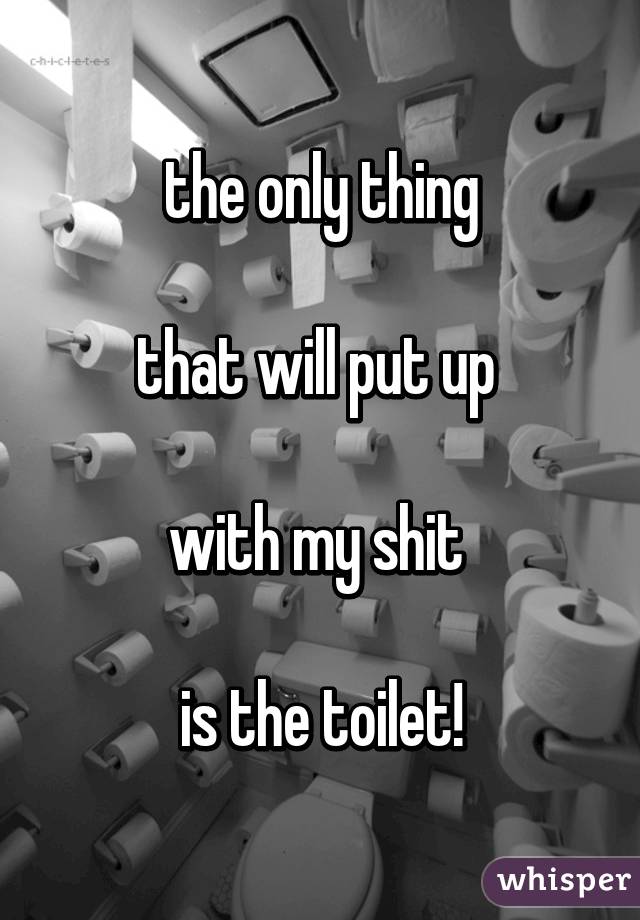 the only thing
 
that will put up 

with my shit 

is the toilet!