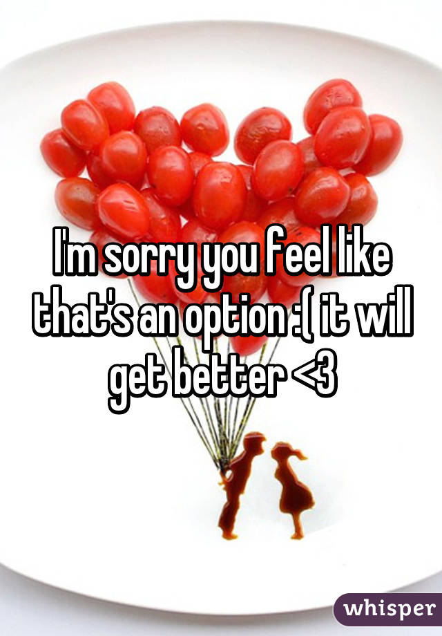 I'm sorry you feel like that's an option :( it will get better <3