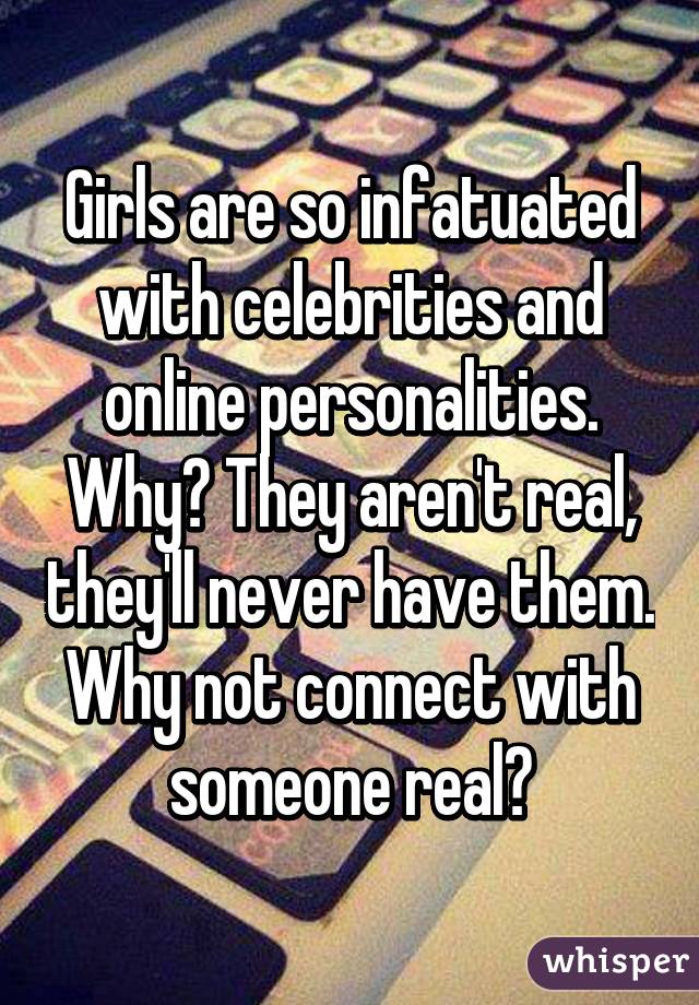 Girls are so infatuated with celebrities and online personalities. Why? They aren't real, they'll never have them. Why not connect with someone real?