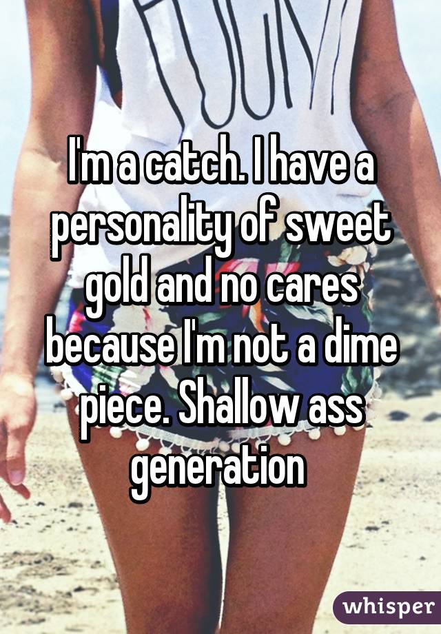 I'm a catch. I have a personality of sweet gold and no cares because I'm not a dime piece. Shallow ass generation 