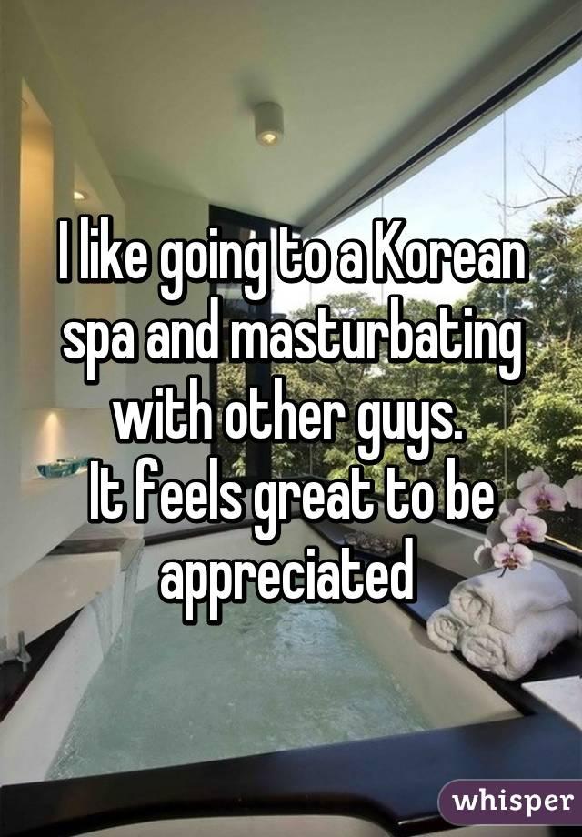 I like going to a Korean spa and masturbating with other guys. 
It feels great to be appreciated 