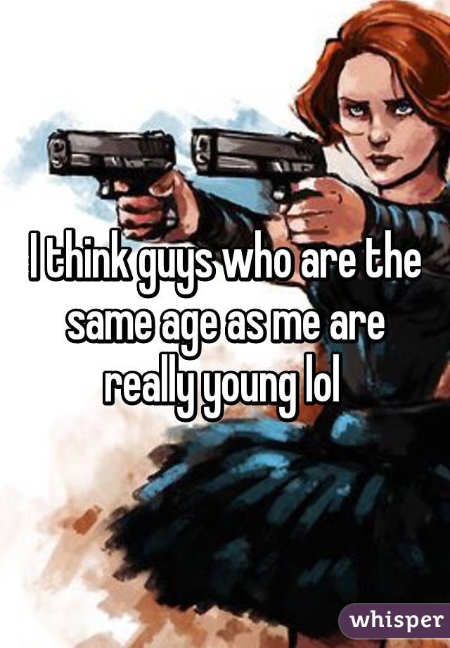 I think guys who are the same age as me are really young lol 