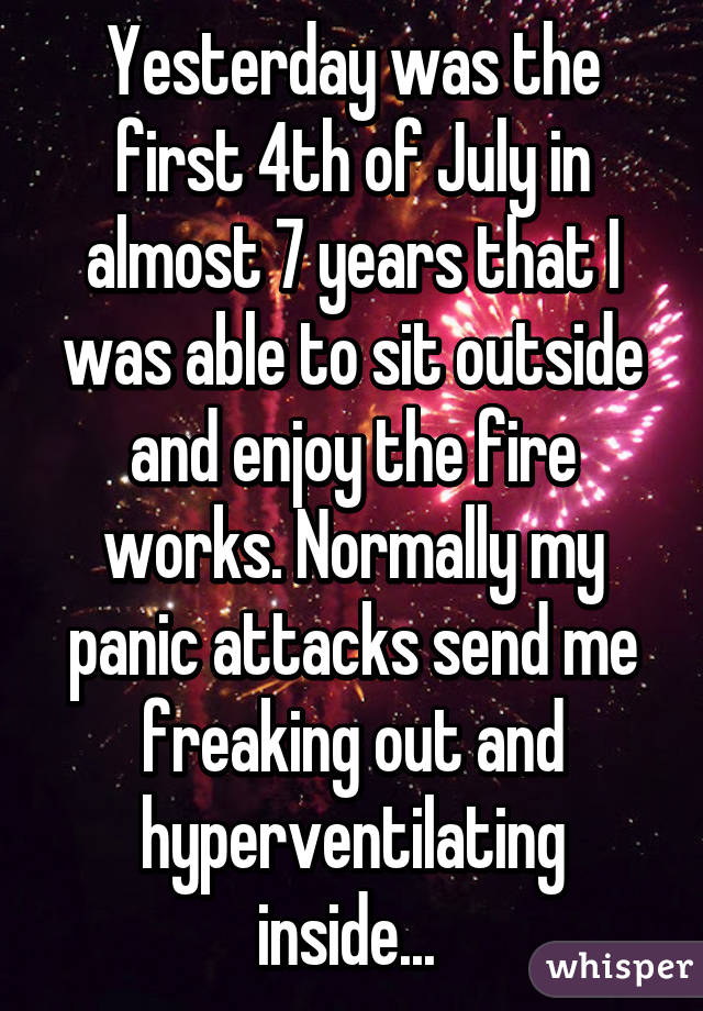 Yesterday was the first 4th of July in almost 7 years that I was able to sit outside and enjoy the fire works. Normally my panic attacks send me freaking out and hyperventilating inside... 