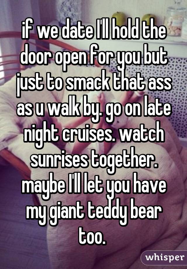 if we date I'll hold the door open for you but just to smack that ass as u walk by. go on late night cruises. watch sunrises together. maybe I'll let you have my giant teddy bear too. 