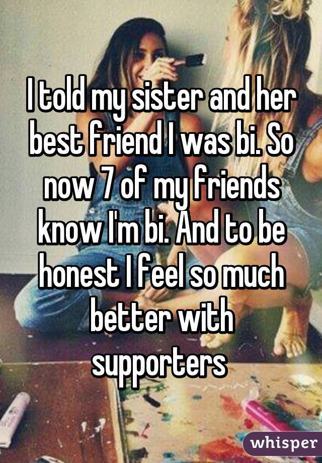 I told my sister and her best friend I was bi. So now 7 of my friends know I'm bi. And to be honest I feel so much better with supporters 