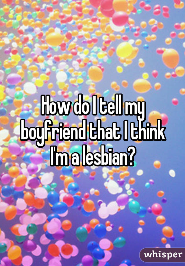 How do I tell my boyfriend that I think I'm a lesbian?