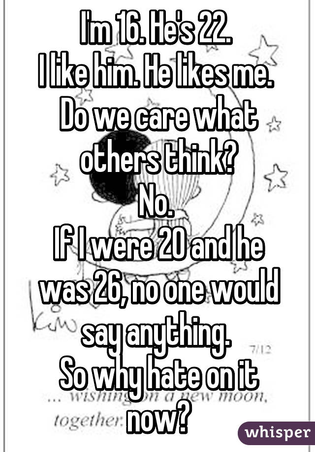 I'm 16. He's 22. 
I like him. He likes me. 
Do we care what others think?
No. 
If I were 20 and he was 26, no one would say anything. 
So why hate on it now?