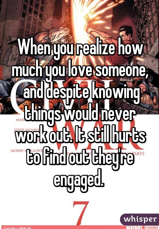 When you realize how much you love someone,  and despite knowing things would never work out. It still hurts to find out they're engaged. 