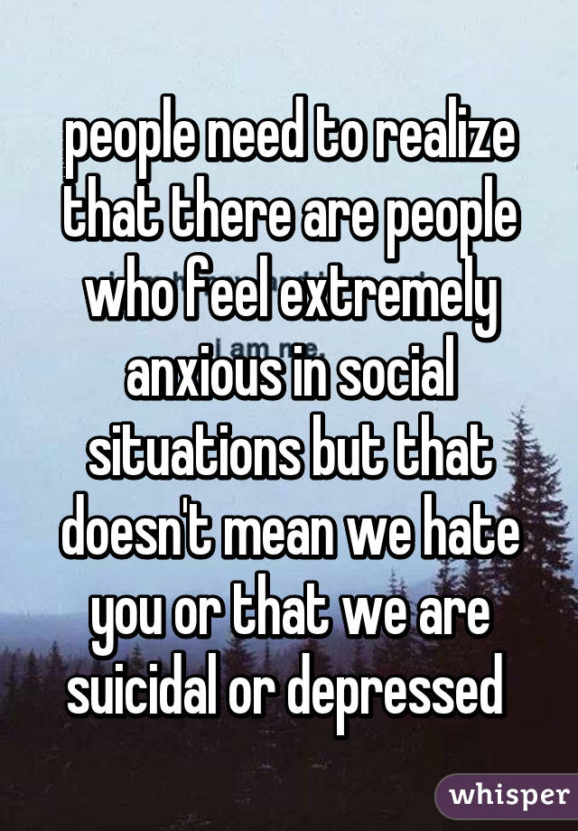 people need to realize that there are people who feel extremely anxious in social situations but that doesn't mean we hate you or that we are suicidal or depressed 