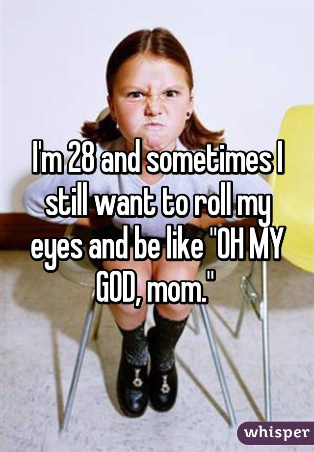 I'm 28 and sometimes I still want to roll my eyes and be like "OH MY GOD, mom." 