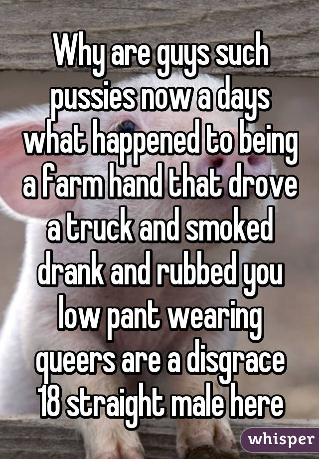 Why are guys such pussies now a days what happened to being a farm hand that drove a truck and smoked drank and rubbed you low pant wearing queers are a disgrace
18 straight male here