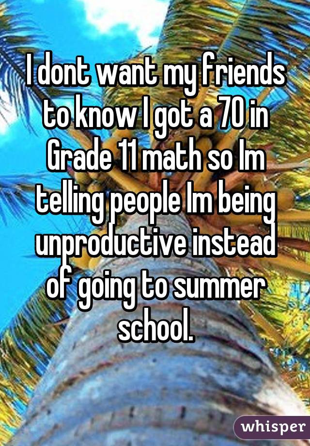 I dont want my friends to know I got a 70 in Grade 11 math so Im telling people Im being unproductive instead of going to summer school.
