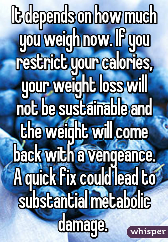 It depends on how much you weigh now. If you restrict your calories, your weight loss will not be sustainable and the weight will come back with a vengeance. A quick fix could lead to substantial metabolic damage. 