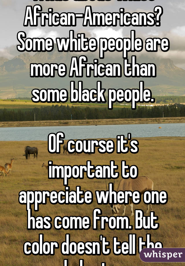 What about white African-Americans? Some white people are more African than some black people.

Of course it's important to appreciate where one has come from. But color doesn't tell the whole story.