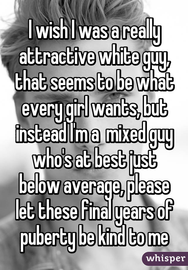 I wish I was a really attractive white guy, that seems to be what every girl wants, but instead I'm a  mixed guy who's at best just below average, please let these final years of puberty be kind to me