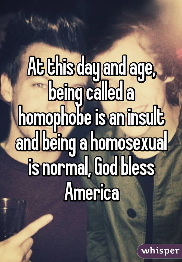 At this day and age, being called a homophobe is an insult and being a homosexual is normal, God bless America