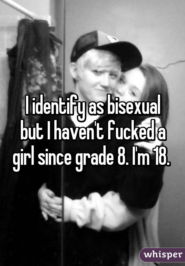 I identify as bisexual but I haven't fucked a girl since grade 8. I'm 18. 