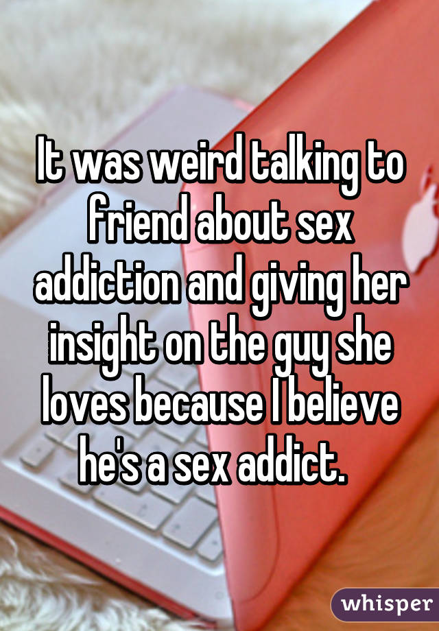 It was weird talking to friend about sex addiction and giving her insight on the guy she loves because I believe he's a sex addict.  