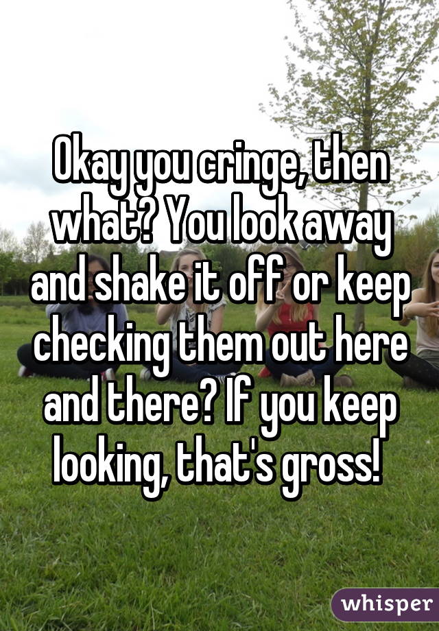 Okay you cringe, then what? You look away and shake it off or keep checking them out here and there? If you keep looking, that's gross! 