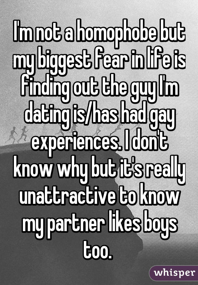 I'm not a homophobe but my biggest fear in life is finding out the guy I'm dating is/has had gay experiences. I don't know why but it's really unattractive to know my partner likes boys too. 