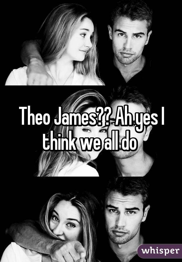 Theo James?? Ah yes I think we all do 