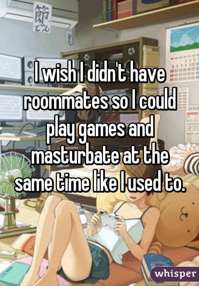 I wish I didn't have roommates so I could play games and masturbate at the same time like I used to. 