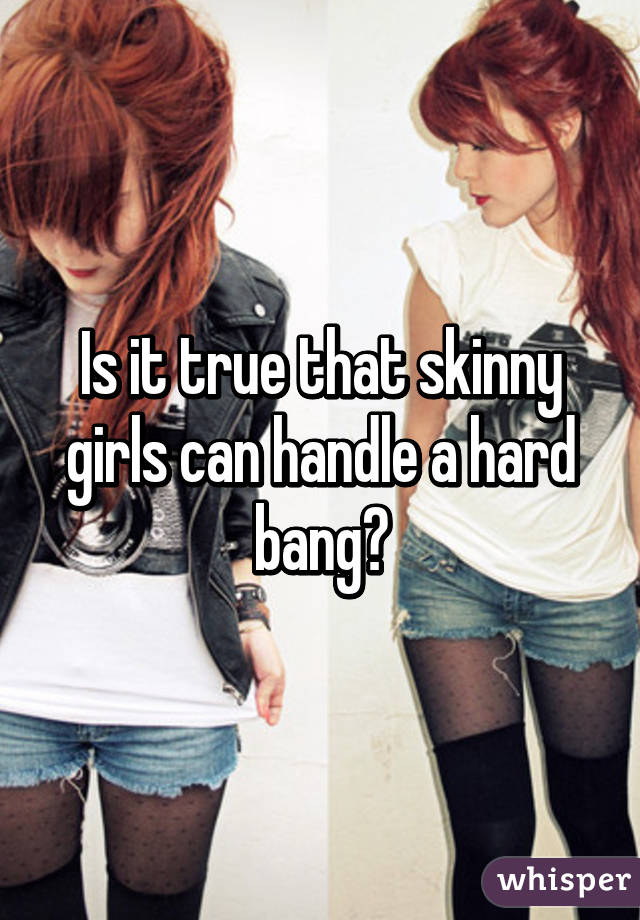 Is it true that skinny girls can handle a hard bang?